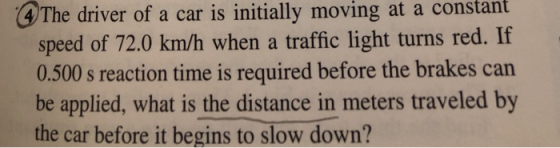 he driver of a car is initially moving at a constant speed of 72.0 km/h when a traffic light turns red. If 0.500 s reaction time is required before the brakes can be applied, what is the distance in meters traveled by the car before it begins to slow down?