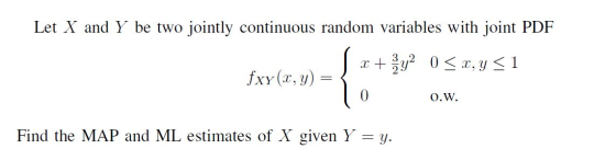 Let X and Y be two jointly continuous random variables with joint PDF xy0x, y < 1 fxy (x, y) O.W Find the MAP and ML estimate