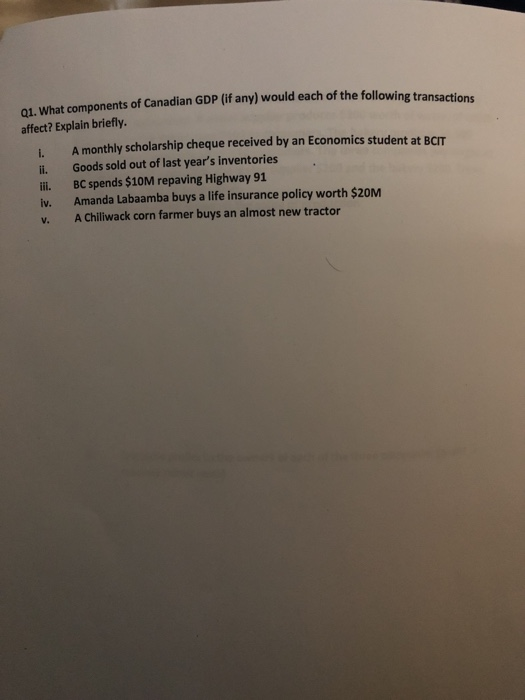Q1. What components of Canadian GDP (if any) would each of the following transactions affect? Explain briefly. i. A monthly scholarship cheque received by an Economics student at BCIT i. Goods sold out of last years inventories ii. BC spends $10M repaving Highway 91 iv. Amanda Labaamba buys a life insurance policy worth $20M v. A Chiliwack corn farmer buys an almost new tractor