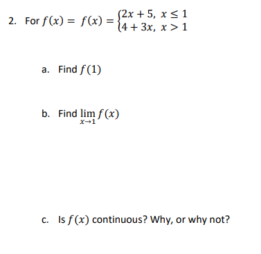 2. For f(x) = f(x) = $2x+5, Xs1 14 + 3x, x>1 a. Find f (1) b. Find lim f(x) X1 C. Is f(x) continuous? Why, or why not?