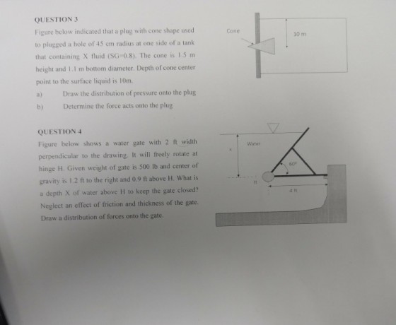 QUESTION 3 Figure below indicated that a plug with cone shape used to plugged a hole of 45 cm radius at one side of a tank that containing X fluid (SG-0.8). The cone is 1.5 m height and I.I m bottom diameter. Depth of cone center point to the surface liquid is 10m. a) Draw the distribution of pressure onto the plug b) Determine the force acts onto the plug Cone 10 m QUESTION 4 Figure below shows a water gate with 2 ft width perpendicular to the drawing. It will freely rotate at hinge H. Given weight of gate is 500 lb and center of gravity is 1.2 ft to the right and 0.9 ft above H. What is a depth X of water above H to keep the gate closed? Neglect an effect of friction and thickness of the gate. Draw a distribution of forces onto the gate. Water