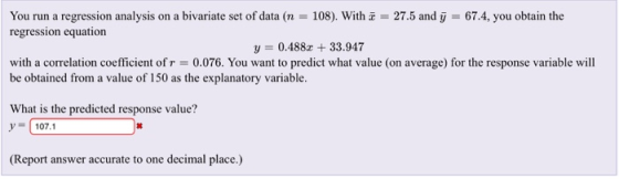 You run a regression analysis on a bivariate set of data (r: 108). With x regression equation 27.5 and y :-67.4, you obtain the y 0.488z 33.947 with a correlation coefficient of r = 0.076. You want to predict what value (on average) for the response variable will be obtained from a value of 150 as the explanatory variable. What is the predicted response value? 107.1 (Report answer accurate to one decimal place.)
