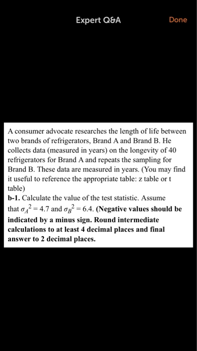 Expert Q8A Done A consumer advocate researches the length of life between two brands of refrigerators, Brand A and Brand B. He collects data (measured in years) on the longevity of 40 refrigerators for Brand A and repeats the sampling for Brand B. These data are measured in years. (You may find it useful to reference the appropriate table: z table or t table) b-1. Calculate the value of the test statistic. Assume that σ42-4.7 and ơB2-64. (Negative values should be indicated by a minus sign. Round intermediate calculations to at least 4 decimal places and final answer to 2 decimal places.
