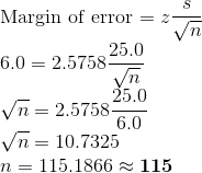 \\\text{Margin of error = }z\frac{s}{\sqrt{n}} \\6.0 = 2.5758\frac{25.0}{\sqrt{n}} \\\sqrt{n} = 2.5758\frac{25.0}{6.0} \\\sqrt{n} = 10.7325 \\n = 115.1866\approx \textbf{115}