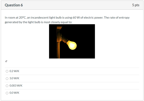 Question 6 5 pts In room at 20°C, an incandescent light bulb is using 60 W of electric power. The rate of entropy generated b