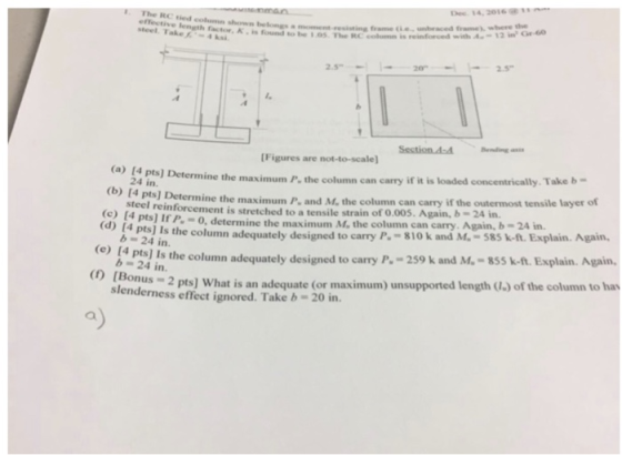 frame, whhere thhe steel. Take4 ksi ength factor, K is found to be 1.05. The RC comm is reinford Sestion A-Bending [Figures are not-to-scale (a) (4 pts] Determ ine the maximum P, the column can carry if it is loaded concentrically. Take b- 24 in. ine the maximum P and M, the column can carry if the outermost tensile layer of met is stretched toatensilestrain of000. Again,»-2Aǐn 0, determine the maximum M, the column can carry. Again, b-24 in. steel reinforce (C) 14 pts] If P is theumn adequately designed to carry P.-s10 k and M.-585 k-t. Explain Again. a pas ls the column adequately designed to carry P,-259 k and M.-85 k-ft. Esplain. Ag b 24 in. Bonus 2 pts] What is an adequate (or maximum) unsupported length (J) of the column to ha erness effect ignored. Take b-20 in. a)