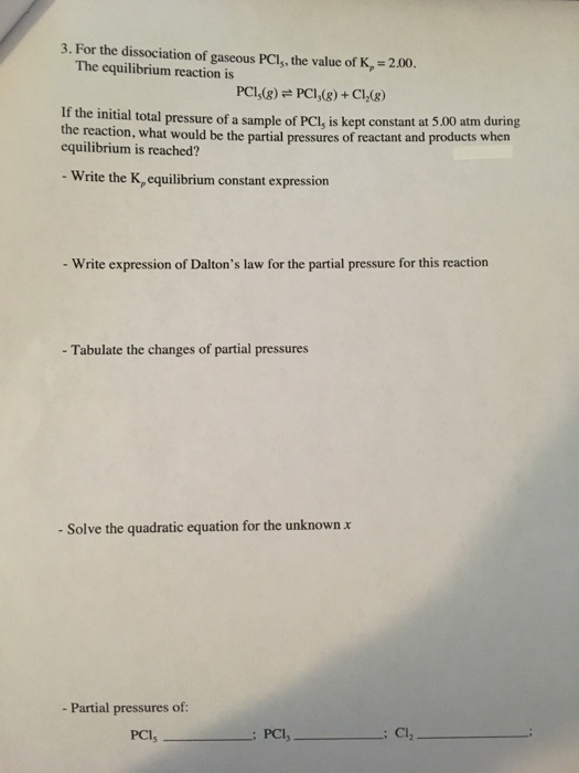 3. For the dissociation of gaseous PCls, the value of K, 2.00. The equilibrium reaction is PCMs) + Cl2(g) pressure of a sample of PCl, is kept constant at 5.00 atm during PCI(g) If the initial total the reaction, what would be the partial pressures of reactant and products when equilibrium is reached? - Write the K,equilibrium constant expression - Write expression of Daltons law for the partial pressure for this reaction - Tabulate the changes of partial pressures - Solve the quadratic equation for the unknown x - Partial pressures of PCl,