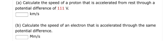 (a) Calculate the speed of a proton that is accelerated from rest through a potential difference of 111 V km/s (b) Calculate the speed of an electron that is accelerated through the same potential difference. Mm/s