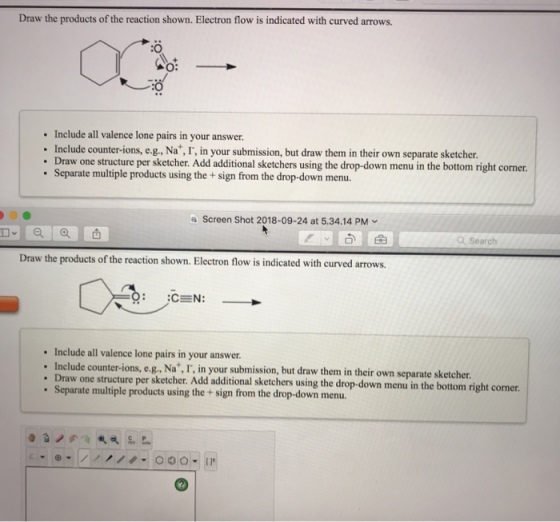 Draw the products of the reaction shown. Electron flow is indicated with curved arrows. :O :O Include all valence lone pairs in your answer. Include counter-ions, e.g., Na*, I, in your submission, but draw them in their own separate sketcher. . Draw one structure per sketcher. Add additional sketchers using the drop-down menu in the bottom right c additional sketchers using the drop-down menu in the bottom right corner Separate multiple products using the +sign from the drop-down menu a Screen Shot 2018-09-24 at 5.34.14 PM Q Search Draw the products of the reaction shown. Electron flow is indicated with curved arrows. Include all valence lone pairs in your answer. Inc lude counter-ions, e.g, Nat, , in your submission, but draw them in their own separate sketcher . Draw one structure per sketcher. Add additional sketchers using the drop-down menu in the bottom right corner Separate multiple products using the+sign from the drop-down menu. 0