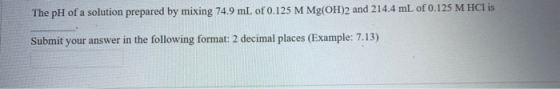 The pH of a solution prepared by mixing 74.9 mL of 0.125 M Mg(OH)2 and 214.4 mL of 0.125 M HCl is Submit your answer in the f