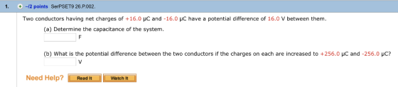 1. +-/2 points SerPSET9 26.P.002 Two conductors having net charges of +16.0 μC and-16.0 μC have a potential difference of 16.0 V between them (a) Determine the capacitance of the systenm (b) What is the potential difference between the two conductors if the charges on each are increased to +256.0 μс and-256.0 μC? Need Help Read It Watch It