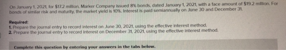 On January 1, 2021, for $17.2 million, Marker Company issued 8% bonds, dated January 1, 2021, with a face amount of $19.2 mil
