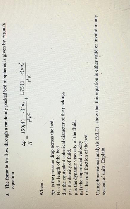 3. The fomula for flow through a randomly packed bed of spheres is given by Erguns equation ε3d Where: Ap is the pressure drop across the bed, H is the length of the bed d is the equivalent spherical diameter of the packing, p is the density of fluid, μ is the dynamic viscosity of the fluid. uo is the superficial velocity e is the void fraction of the bed Using dimensional analysis (MLT), show that this equation is either valid or invalid in any system of units. Explain.