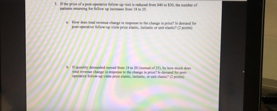 3. If the price of a post-operative follow-up visit is reduced from $40 to $30, the number of patients returning for follow up increases from 18 to 25. a. How does total revenue change in response to the change in price? Is demand for post-operative follow-up visits price elastic, inelastic or unit elastic? (2 points) b. If quantity demanded moved from 18 to 20 (instead of 25), by how much does total revenue change in response to the change in price? Is demand for post- operative follow-up visits price elastic, inelastic, or unit clastic? (2 points)