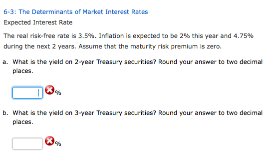 6-3: The Determinants of Market Interest Rates Expected Interest Rate The real risk-free rate is 3.5%. Inflation is expected to be 296 this year and 4.75% during the next 2 years. Assume that the maturity risk premium is zero. a. What is the yield on 2-year Treasury securities? Round your answer to two decimal places. places