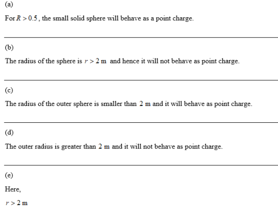 For R> 0.5, the small solid sphere will behave as a point charge. The radius of the sphere is r > 2 m and hence it will not behave as point charge The radius of the outer sphere is smaller than 2 m and it will behave as point charge. The outer radius is greater than 2 m and it will not behave as point charge. Here, r>2 m