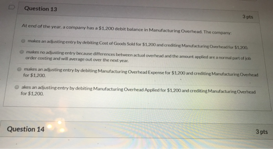 Question 13 3 pts At end of the year, a company has a $1.200 debit balance in Manufacturing Overhead. The company: makes an a