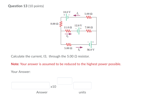 Question 13 (10 points) 18.0 V 5.00 8.00 12.0 V 7.00 11.00 + + 5.00 36.0 V Calculate the current, 13, through the 5.00Q resis