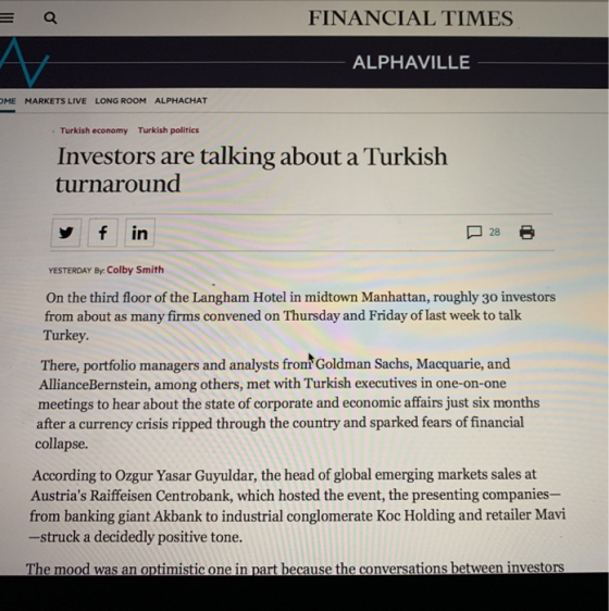 E Q FINANCIAL TIMES ALPHAVILLE OME MARKETS LIVE LONG ROOM ALPHACHAT Turkish economy Turkish politics Investors are talking about a Turkish turnaround f in YESTERDAY By. Colby Smith On the third floor of the Langham Hotel in midtown Manhattan, roughly 30 investors from about as many firms convened on Thursday and Friday of last week to talk Turkey. There, portfolio managers and analysts frommGoldman Sachs, Macquarie, and AllianceBernstein, among others, met with Turkish executives in one-on-one meetings to hear about the state of corporate and economic affairs just six months after a currency crisis ripped through the country and sparked fears of financial collapse. According to Ozgur Yasar Guyuldar, the head of global emerging markets sales at Austrias Raiffeisen Centrobank, which hosted the event, the presenting companies- from banking giant Akbank to industrial conglomerate Koc Holding and retailer Mavi -struck a decidedly positive tone. The mood was an optimistic one in part because the conversations between investors