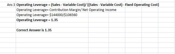 Ans 3 Operating Leverage (Sales- Variable Cost)/ I(Sales- Variable Cost) - Fixed Operating Cost] Operating Leverage- Contribution Margin/ Net Operating Income Operating Leverage= $144000/$106560 Operating Leverage 1.35 Correct Answer is 1.35