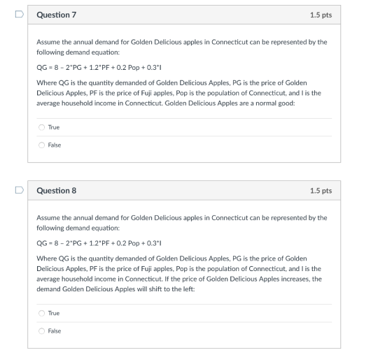 DQuestion 7 1.5 pts Assume the annual demand for Golden Delicious apples in Connecticut can be represented by the following demand equation: QG- 8-2PG1.2PF0.2 Pop+0.31 Where QG is the quantity demanded of Golden Delicious Apples, PG is the price of Golden Delicious Apples, PF is the price of Fuji apples, Pop is the population of Connecticut, and I is the average household income in Connecticut. Golden Delicious Apples are a normal good: True False DQuestion 8 1.5 pts Assume the annual demand for Golden Delicious apples in Connecticut can be represented by the following demand equation: QG-8-2 PG 1.2 PF 0.2 Pop0.3*1 Where QG is the quantity demanded of Golden Delicious Apples, PG is the price of Golden Delicious Apples, PF is the price of Fuji apples, Pop is the population of Connecticut, and I is the average household income in Connecticut. If the price of Golden Delicious Apples increases, the demand Golden Delicious Apples will shift to the left: O True False