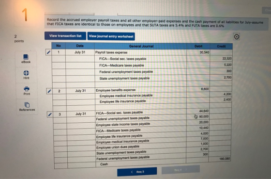 Record the accrued employer payroll taxes and all other employer-paid expenses and the cash payment of all liabilities for July-assume that FICA taxes are identical to those on employees and that SUTA taxes are 5.4% and FUTA taxes are 0.6% View transaction list View journal entry worksheet No General Journal July 31 Payroll taxes expense 30,540 FICA Sacial sec taxes payable FICA-Medicare taxes payable Federal unemployment taxes payable State unemployment taxes payable 22,320 5,220 300 2,700 Hint 2 July 31 Employee benefits expense 6,600 Print Employee medical insuranoe payable Employee life insurance payable 4,200 2.400 44,640 90,000 20,000 10.440 4000 7,000 1,000 2,700 300 July 31 FICA-Social sec. taxes payable Federal unemployment taxes payable Employee state income taxes payable FICA-Medicare taxes payable Employee life insurance payable Emplayee medical insurance payable Employee union dues payable State unemployment taxes payable Federal unemployment taxes payable 180,080 Cash Req 3