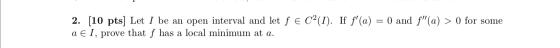 2. (10 pts) Let I be an open interval and let f e C2(I). If f(a) = 0 and f(a) > 0 for some a E I, prove that f has a local