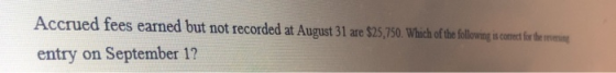 Accrued fees earned but not recorded at August 31 are $25,750. Which of the following is comect for the tree entry on Septemb