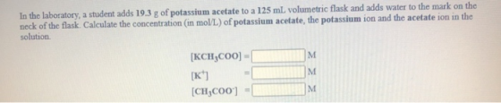 In the laboratory, a student adds 19.3 g of potassium acetate to a 125 mL volumetric flask and adds water to the mark on the