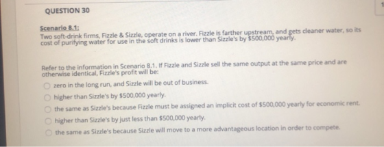 QUESTION 30 Scenario 8.1: Two soft-drink firms, Fizzle & Sizzle, operate on a river. Fizzle is farther upstream, and gets cle