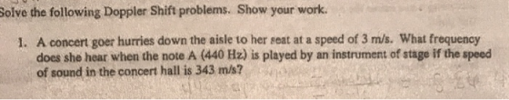 Solve the following Doppler Shift problems. Show your work. 1. A concert goer hurries down the aisle to her seat at a speed o