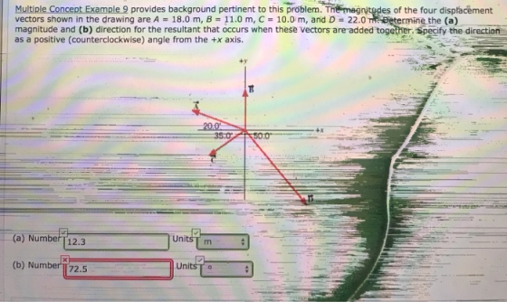 Multiple Concept Example 9 provides background pertinent to this problem. The magnitodes of the four displacement vectors shown in the drawing are A 18.0 m, B 11.0 m, C- 10.0 m, and D 22.0 magnitude and (b) direction for the resultant that occurs when these vectors are added together. Specify the direction as a positive (counterclockwise) angle from the +x axis. ermine the (a) ty +x (a) NumberT12.3 UnitsT m (b) N um 72.5