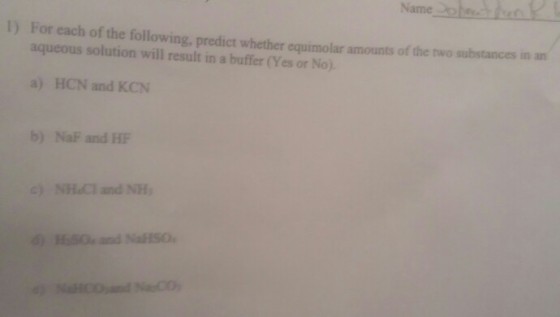 Name 1) For each of the following, predict whether equimolar amounts of aqueous solution will result in a buffer (Yes or No. the two substances in an a) HCN and KCN b) NaF and HF c) NHl and NH SO and NaSO
