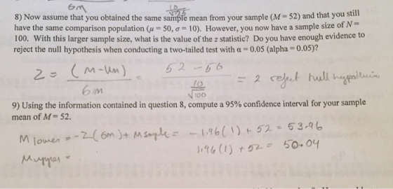 em still 8) Now assume that you obtained the same sample mean from your sample (M- 52) and that you have the same comparison population μ = 50, σ = 10). However, you now have a sample size of N 100. With this larger sample size, what is the value of the z statistic? Do you have enough evidence to reject the null hypothesis when conducting a two-tailed test with α = 0.05 (alpha = 0.05)? 52 b6 To 9) Using the information contained in question 8, compute a 95% confidence interval for your sample mean of M= 52. -1.96(リト52-53-96 maner--2(6m)+Msople=