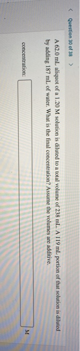 Question 30 of 38 > A 62.0 mL aliquot of a 1.20 M solution is diluted to a total volume of 238 ml. A 119 ml. portion of that