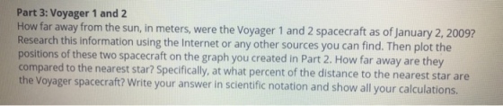 Part 3: Voyager 1 and 2 How far away from the sun, in meters, were the Voyager 1 and 2 spacecraft as of January 2, 20097 Research this information using the Internet or any other sources you can find. Then plot the positions of these two spacecraft on the graph you created in Part 2. How far away are they compared to the nearest star? Specifically, at what percent of the distance to th the Voyager spacecraft? Write your answer in scientific notation and show all your calculations. e nearest star are
