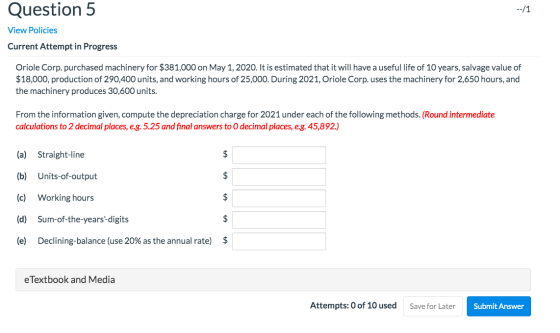Question 5 --/1 View Policies Current Attempt in Progress Oriole Corp. purchased machinery for $381,000 on May 1, 2020. It is