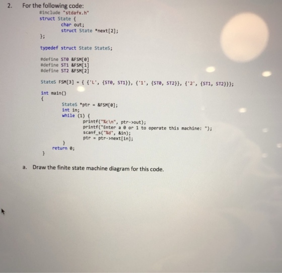 2. For the following code: #include stdafx.h struct State char out struct State *next[2]; b; typedef struct State States; #define STe &FSM[8] #define ST1 &FSM[1] #define ST2 &FSM[2] States FSM[3] { {L, {STe, ST1)), {1, {STe, sT2)), {ST1, = {.2, ST2))); int main() States ptr &FSM[e]; int in; while (1) printf(cIn, ptr->out); printf(Enter a e or 1 to operate this machine: ); scanf s(Xd, &in); ptr ptr->next[in]; return e; Draw the finite state machine diagram for this code. a.