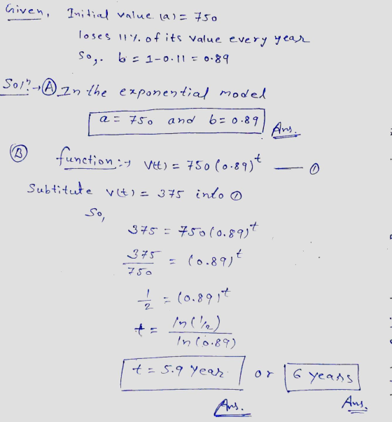 Given, Initial value. (a)= 750 loses 11% of its value every year So, b= 1-0.11 = 0.89 SolhA in the exponential model a = 750