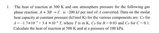 1. The heat of reaction at 300 K and one atmosphere pressure for the following gas phase reaction: A+3BC is-200 kJ per mol of A converted. Data on the molar heat capacity at constant pressure (kJ/mol K) for the various components are: Cp for A-1.7x10-3 +3.4 x104 T, where T is in K, Cp for B-0.03 and Cp for C- 0.1 Calculate the heat of reaction at 500 K and at a pressure of 100 kPa.