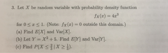 3. Let X be random variable with probability density function x(x)4 for 0 x 1, (Note: fx (x) = 0 outside this domain.) (a) Find E[X] and Var[X] (b) Let Y- X2 +5. Find E[Y] and Var[Y]. (c) Find PX 112 ).