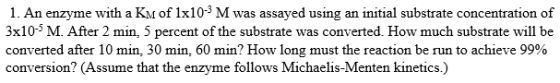 1. An enzyme with a Km of 1x10 % M was assayed using an initial substrate concentration of 3x10-- M. After 2 min, 5 percent o