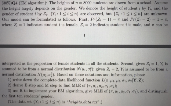 (30%)Q4 (EM algorithm): The heights of n 8000 students are drawn from a school. Assume the height largely depends on the gender. We denote the height of student i by Yi, and the gender of student i by Z..(Y; : 1 i n) are observed, but {Zi : 1 i n} are unknown Our model can be formulated as follows. First, Pr(Zi 1) π and Pr(Z-2)-1-T, where Zi indicates student i is female. Zi--2 indicates student i is male, and π can be interpreted as the proportion of female students in all the students. Second, given Z, 1, Y, is assumed to be from a normal distribution N(μί, σ?); given Zi 2, X is assumed to be from, a normal distribution N(Paơ). Based on these notations and information, please 1) write down the cornplete-data likelihood function L(π, μί, μ2.σί, σ2/Y, Z); 2) derive E step and M step to find MLE of (π, μ, μ2: σί, σ2); 3) use R to implement your EM algorithm, give MLE of (π, μ, μ2:qM), and distinguish the first ten students gender. (The data set (Y: 1Si S n) is heights.data.tat.)