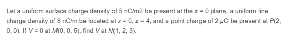 Let a uniform surface charge density of 5 nC/m2 be present at the z = 0 plane, a uniform line charge density of 8 nC/m be located at x = 0, z = 4, and a point charge of 2pC be present at P(2, 0, 0). If V 0 at M(O, 0, 5), find Vat N(1, 2, 3)