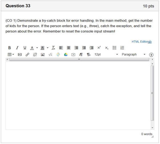 Question 33 10 pts (CO 1) Demonstrate a try-catch block for error handling. In the main method, get the number of kids for the person. If the person enters text (e.g., three), catch the exception, and tell the person about the error. Remember to reset the console input stream! HTML Editor U A Paragraph 0 words