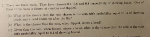 3. There are three coins. They have chances 0.4, 0.6 and 0.8 respectively of showing heads. One of these three coins is chosen at random and flipped. (a) What is the chance that the coin chosen is the coin with probability equal to 4 of showing heads and a head shows up after the fip? (b) What is the chance that the coln, when lipped, shows a head? (e) Given that the coin, when flipped, shows a head, what is the chance that the coin is the coin with probability equal to 0.4 of showing heads?