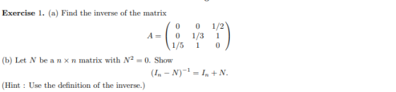 Exercise 1. (a) Find the inverse of the matrix 0 0 1/2 A= 01/ 31 1/5 1 0 (b) Let N be a nxn matrix with N2 = 0. Show (I. - N)