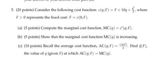 5, (20 points) Consider the following cost function: c(q:F)-F +109 + 뚤, where F > 0 represents the fixed cost F = c(QF). (a) (5 points) Compute the marginal cost function, MC(q) (q; F) b) (5 points) Show that the marginal cost function MC() is increasing. (c) (10 points) Recall the average cost function, AC(q; F) - Find (F the value of q (given F) at which AC(q; F) MC(4)