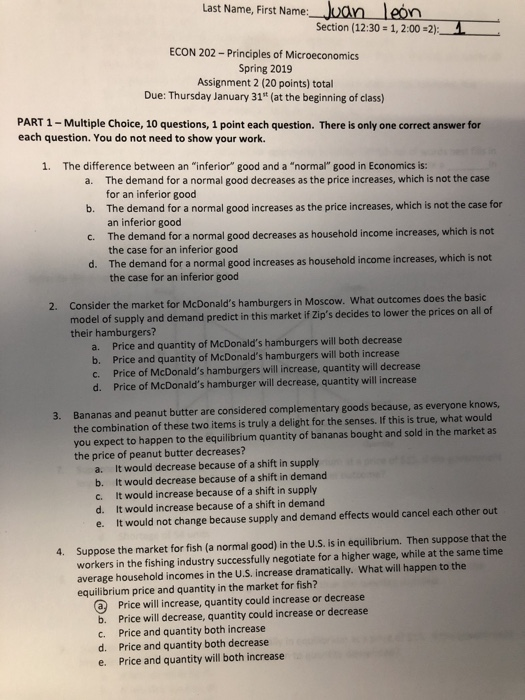 Last Name, First Name Section (12:30 1, 2:002)1 ECON 202-Principles of Microeconomics Spring 2019 Assignment 2 (20 points) total Due: Thursday January 31t (at the beginning of class) PART 1-Multiple Choice, 10 questions, 1 point each question. There is only one correct answer for each question. You do not need to show your work. 1. The difference between an inferior good and a normal good in Economics is: The demand for a normal good decreases as the price increases, which is not the case for an inferior good The demand for a normal good increases as the price increases, which is not the case for an inferior good The demand for a normal good decreases as household income increases, which is not the case for an inferior good The demand for a normal good increases as household income increases, which is not the case for an inferior good a. b. c. d. Consider the market for model of supply and demand predict in this market if Zips decides to lower the prices on all of their hamburgers? 2. McDonalds hamburgers in Moscow. What outcomes does the basic a. b. c. d. Price and quantity of McDonalds hamburgers will both decrease Price and quantity of McDonalds hamburgers will both increase Price of McDonalds hamburgers will increase, quantity will decrease Price of McDonalds hamburger will decrease, quantity will increase Bananas and peanut butter are considered complementary goods because, as everyone kno the combination of these two items is truly a delight for the senses. If this is true, what would you expect to happen to the equilibrium quantity of bananas bought and sold in the market as the price of peanut butter decreases? ws, 3. a. b. c. d. e. It would decrease because of a shift in supply It would decrease because of a shift in demand It would increase because of a shift in supply It would increase because of a shift in demand It would not change because supply and demand effects would cancel each other out workers in the fishing industry successfully negotiate for a higher wage, while at the same time average household incomes in the U.S. increase dramatically. What will happen to the equilibrium price and quantity in the market for fish? 4. Suppose the market for fish (a normal good) in the U.S. is in equilibrium. Then suppose that the @ Price will increase, quantity could increase or decrease b. Price will decrease, quantity could increase or decrease c. Price and quantity both increase d. Price and quantity both decrease e. Price and quantity will both increase