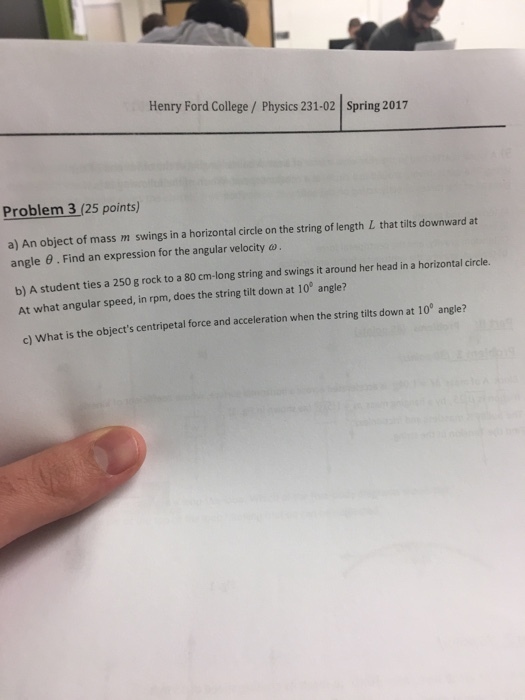 Henry Ford College Physics 231-02 Spring 2017 Problem 3 (25 points) a) An object of mass m swings in a horizontal circle on the string of length L that tilts downward at angle Find an expression for the angular velocity ay head in a horizontal circle. b) A student a 250 g rock to a 80 cm-long string and swings it her around ties a down at 10e angle? At what angular speed, in rpm, does the string tilt c) what is the objects centripetal force and acceleration when the string tilts down at 10° angle?